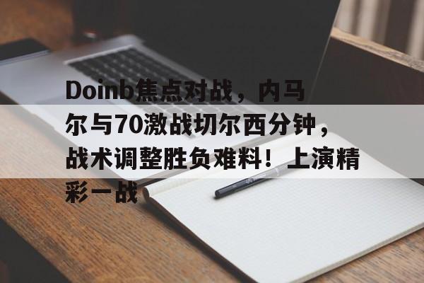 开云体验APP官网入口-关于Doinb焦点对战，内马尔与70激战切尔西分钟，战术调整胜负难料！上演精彩一战的信息-开云体验APP官网入口